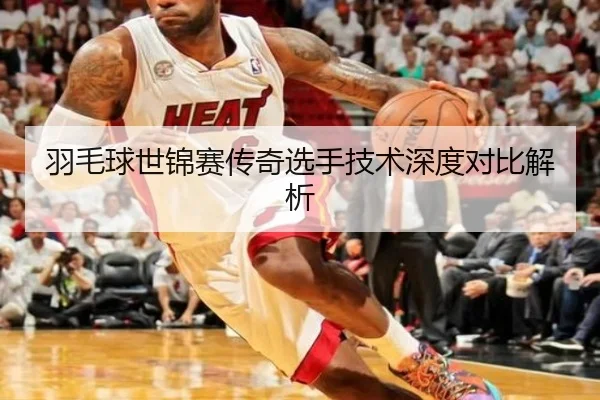 羽毛球世锦赛传奇选手技术深度对比解析